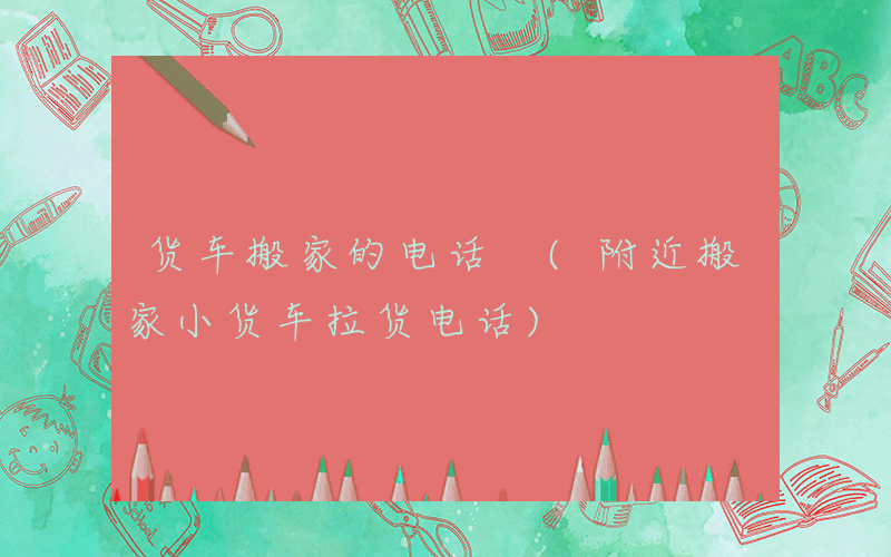 货车搬家的电话 (附近搬家小货车拉货电话)